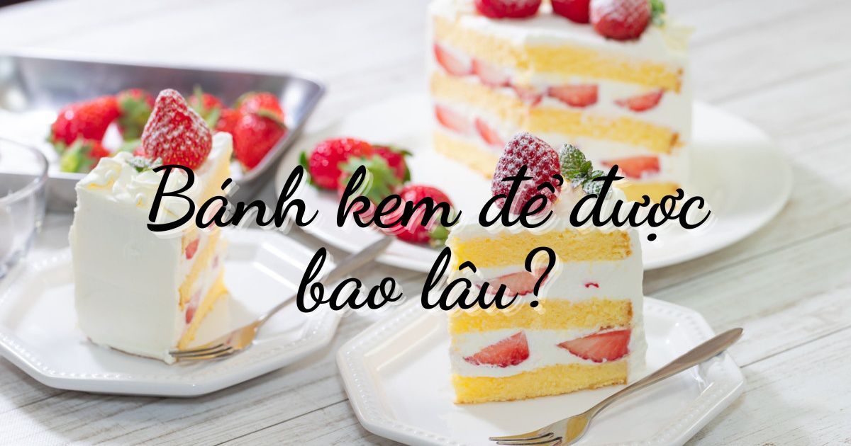 Bánh kem để được bao lâu? Hướng dẫn bảo quản bánh kem đúng cách