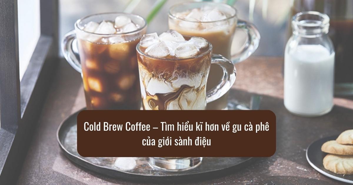 Cold Brew Coffee – Tìm hiểu kĩ hơn về gu cà phê của giới sành điệu