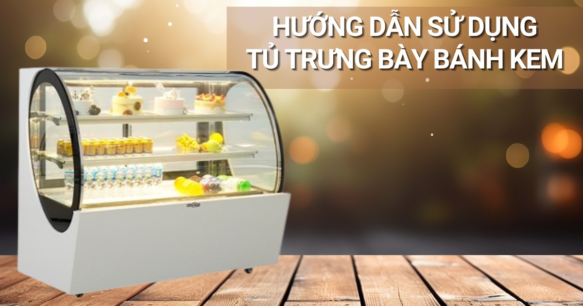 Hướng dẫn sử dụng tủ trưng bày bánh kem chi tiết, đầy đủ, chính xác nhất